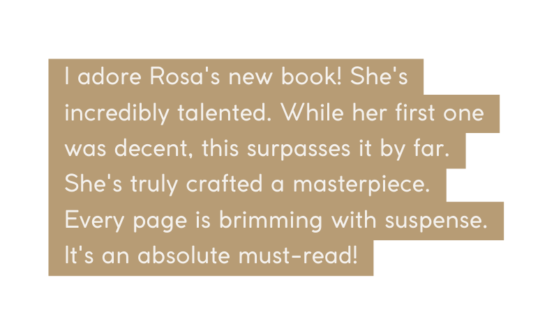 I adore Rosa s new book She s incredibly talented While her first one was decent this surpasses it by far She s truly crafted a masterpiece Every page is brimming with suspense It s an absolute must read